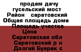 продам дачу гусельский мост › Район ­ саратовский › Общая площадь дома ­ 50 › Площадь участка ­ 400 › Цена ­ 650 000 - Саратовская обл., Саратовский р-н, Долгий Буерак с. Недвижимость » Дома, коттеджи, дачи продажа   